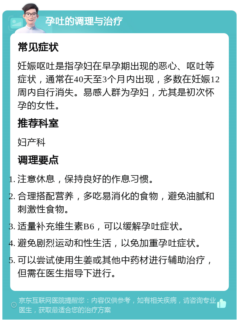 孕吐的调理与治疗 常见症状 妊娠呕吐是指孕妇在早孕期出现的恶心、呕吐等症状，通常在40天至3个月内出现，多数在妊娠12周内自行消失。易感人群为孕妇，尤其是初次怀孕的女性。 推荐科室 妇产科 调理要点 注意休息，保持良好的作息习惯。 合理搭配营养，多吃易消化的食物，避免油腻和刺激性食物。 适量补充维生素B6，可以缓解孕吐症状。 避免剧烈运动和性生活，以免加重孕吐症状。 可以尝试使用生姜或其他中药材进行辅助治疗，但需在医生指导下进行。