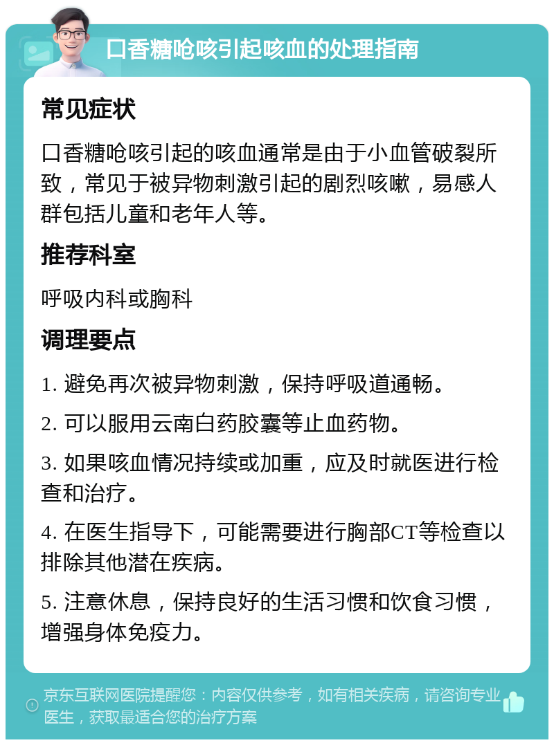 口香糖呛咳引起咳血的处理指南 常见症状 口香糖呛咳引起的咳血通常是由于小血管破裂所致，常见于被异物刺激引起的剧烈咳嗽，易感人群包括儿童和老年人等。 推荐科室 呼吸内科或胸科 调理要点 1. 避免再次被异物刺激，保持呼吸道通畅。 2. 可以服用云南白药胶囊等止血药物。 3. 如果咳血情况持续或加重，应及时就医进行检查和治疗。 4. 在医生指导下，可能需要进行胸部CT等检查以排除其他潜在疾病。 5. 注意休息，保持良好的生活习惯和饮食习惯，增强身体免疫力。