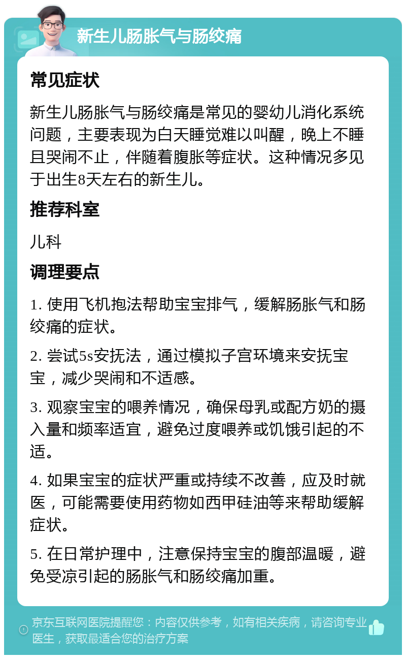 新生儿肠胀气与肠绞痛 常见症状 新生儿肠胀气与肠绞痛是常见的婴幼儿消化系统问题，主要表现为白天睡觉难以叫醒，晚上不睡且哭闹不止，伴随着腹胀等症状。这种情况多见于出生8天左右的新生儿。 推荐科室 儿科 调理要点 1. 使用飞机抱法帮助宝宝排气，缓解肠胀气和肠绞痛的症状。 2. 尝试5s安抚法，通过模拟子宫环境来安抚宝宝，减少哭闹和不适感。 3. 观察宝宝的喂养情况，确保母乳或配方奶的摄入量和频率适宜，避免过度喂养或饥饿引起的不适。 4. 如果宝宝的症状严重或持续不改善，应及时就医，可能需要使用药物如西甲硅油等来帮助缓解症状。 5. 在日常护理中，注意保持宝宝的腹部温暖，避免受凉引起的肠胀气和肠绞痛加重。