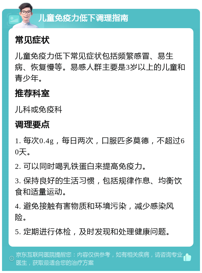 儿童免疫力低下调理指南 常见症状 儿童免疫力低下常见症状包括频繁感冒、易生病、恢复慢等。易感人群主要是3岁以上的儿童和青少年。 推荐科室 儿科或免疫科 调理要点 1. 每次0.4g，每日两次，口服匹多莫德，不超过60天。 2. 可以同时喝乳铁蛋白来提高免疫力。 3. 保持良好的生活习惯，包括规律作息、均衡饮食和适量运动。 4. 避免接触有害物质和环境污染，减少感染风险。 5. 定期进行体检，及时发现和处理健康问题。