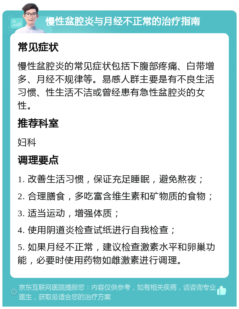 慢性盆腔炎与月经不正常的治疗指南 常见症状 慢性盆腔炎的常见症状包括下腹部疼痛、白带增多、月经不规律等。易感人群主要是有不良生活习惯、性生活不洁或曾经患有急性盆腔炎的女性。 推荐科室 妇科 调理要点 1. 改善生活习惯，保证充足睡眠，避免熬夜； 2. 合理膳食，多吃富含维生素和矿物质的食物； 3. 适当运动，增强体质； 4. 使用阴道炎检查试纸进行自我检查； 5. 如果月经不正常，建议检查激素水平和卵巢功能，必要时使用药物如雌激素进行调理。