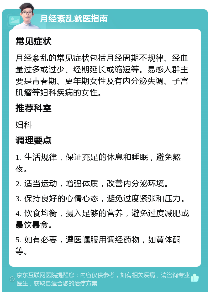 月经紊乱就医指南 常见症状 月经紊乱的常见症状包括月经周期不规律、经血量过多或过少、经期延长或缩短等。易感人群主要是青春期、更年期女性及有内分泌失调、子宫肌瘤等妇科疾病的女性。 推荐科室 妇科 调理要点 1. 生活规律，保证充足的休息和睡眠，避免熬夜。 2. 适当运动，增强体质，改善内分泌环境。 3. 保持良好的心情心态，避免过度紧张和压力。 4. 饮食均衡，摄入足够的营养，避免过度减肥或暴饮暴食。 5. 如有必要，遵医嘱服用调经药物，如黄体酮等。