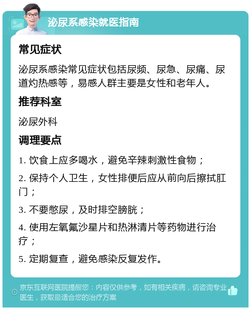 泌尿系感染就医指南 常见症状 泌尿系感染常见症状包括尿频、尿急、尿痛、尿道灼热感等，易感人群主要是女性和老年人。 推荐科室 泌尿外科 调理要点 1. 饮食上应多喝水，避免辛辣刺激性食物； 2. 保持个人卫生，女性排便后应从前向后擦拭肛门； 3. 不要憋尿，及时排空膀胱； 4. 使用左氧氟沙星片和热淋清片等药物进行治疗； 5. 定期复查，避免感染反复发作。