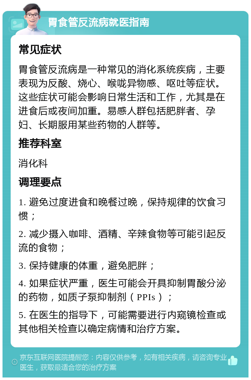 胃食管反流病就医指南 常见症状 胃食管反流病是一种常见的消化系统疾病，主要表现为反酸、烧心、喉咙异物感、呕吐等症状。这些症状可能会影响日常生活和工作，尤其是在进食后或夜间加重。易感人群包括肥胖者、孕妇、长期服用某些药物的人群等。 推荐科室 消化科 调理要点 1. 避免过度进食和晚餐过晚，保持规律的饮食习惯； 2. 减少摄入咖啡、酒精、辛辣食物等可能引起反流的食物； 3. 保持健康的体重，避免肥胖； 4. 如果症状严重，医生可能会开具抑制胃酸分泌的药物，如质子泵抑制剂（PPIs）； 5. 在医生的指导下，可能需要进行内窥镜检查或其他相关检查以确定病情和治疗方案。