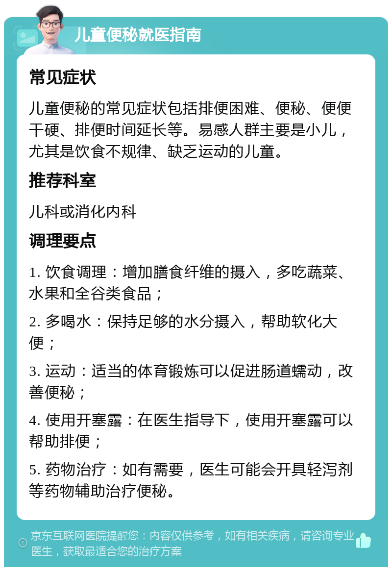 儿童便秘就医指南 常见症状 儿童便秘的常见症状包括排便困难、便秘、便便干硬、排便时间延长等。易感人群主要是小儿，尤其是饮食不规律、缺乏运动的儿童。 推荐科室 儿科或消化内科 调理要点 1. 饮食调理：增加膳食纤维的摄入，多吃蔬菜、水果和全谷类食品； 2. 多喝水：保持足够的水分摄入，帮助软化大便； 3. 运动：适当的体育锻炼可以促进肠道蠕动，改善便秘； 4. 使用开塞露：在医生指导下，使用开塞露可以帮助排便； 5. 药物治疗：如有需要，医生可能会开具轻泻剂等药物辅助治疗便秘。