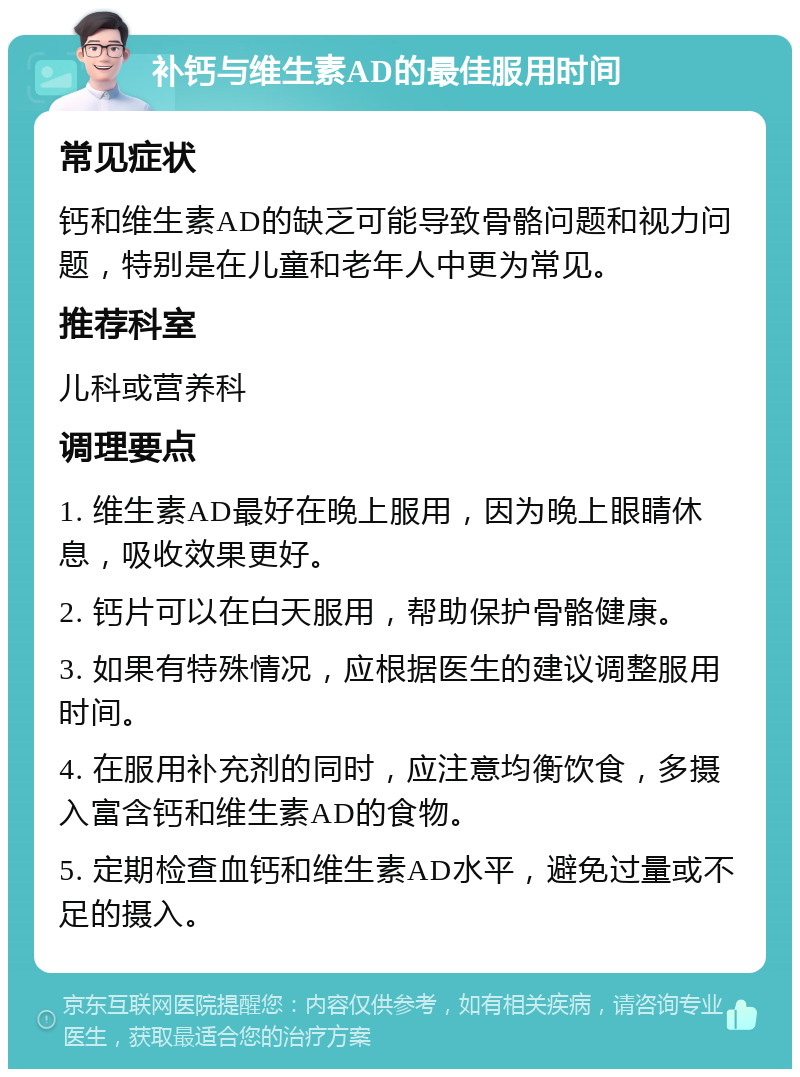 补钙与维生素AD的最佳服用时间 常见症状 钙和维生素AD的缺乏可能导致骨骼问题和视力问题，特别是在儿童和老年人中更为常见。 推荐科室 儿科或营养科 调理要点 1. 维生素AD最好在晚上服用，因为晚上眼睛休息，吸收效果更好。 2. 钙片可以在白天服用，帮助保护骨骼健康。 3. 如果有特殊情况，应根据医生的建议调整服用时间。 4. 在服用补充剂的同时，应注意均衡饮食，多摄入富含钙和维生素AD的食物。 5. 定期检查血钙和维生素AD水平，避免过量或不足的摄入。