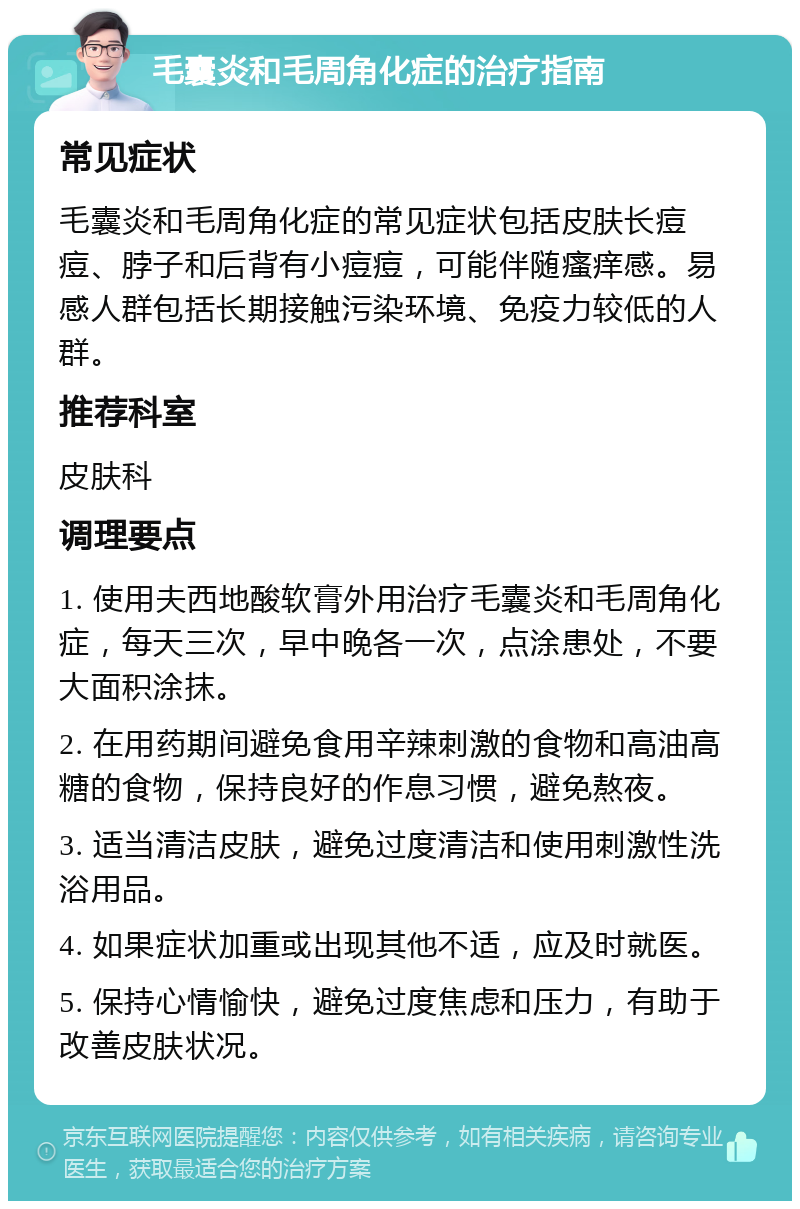 毛囊炎和毛周角化症的治疗指南 常见症状 毛囊炎和毛周角化症的常见症状包括皮肤长痘痘、脖子和后背有小痘痘，可能伴随瘙痒感。易感人群包括长期接触污染环境、免疫力较低的人群。 推荐科室 皮肤科 调理要点 1. 使用夫西地酸软膏外用治疗毛囊炎和毛周角化症，每天三次，早中晚各一次，点涂患处，不要大面积涂抹。 2. 在用药期间避免食用辛辣刺激的食物和高油高糖的食物，保持良好的作息习惯，避免熬夜。 3. 适当清洁皮肤，避免过度清洁和使用刺激性洗浴用品。 4. 如果症状加重或出现其他不适，应及时就医。 5. 保持心情愉快，避免过度焦虑和压力，有助于改善皮肤状况。