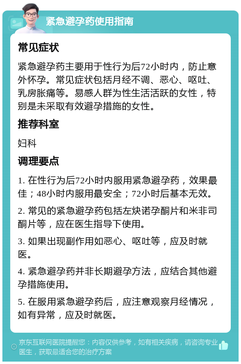 紧急避孕药使用指南 常见症状 紧急避孕药主要用于性行为后72小时内，防止意外怀孕。常见症状包括月经不调、恶心、呕吐、乳房胀痛等。易感人群为性生活活跃的女性，特别是未采取有效避孕措施的女性。 推荐科室 妇科 调理要点 1. 在性行为后72小时内服用紧急避孕药，效果最佳；48小时内服用最安全；72小时后基本无效。 2. 常见的紧急避孕药包括左炔诺孕酮片和米非司酮片等，应在医生指导下使用。 3. 如果出现副作用如恶心、呕吐等，应及时就医。 4. 紧急避孕药并非长期避孕方法，应结合其他避孕措施使用。 5. 在服用紧急避孕药后，应注意观察月经情况，如有异常，应及时就医。