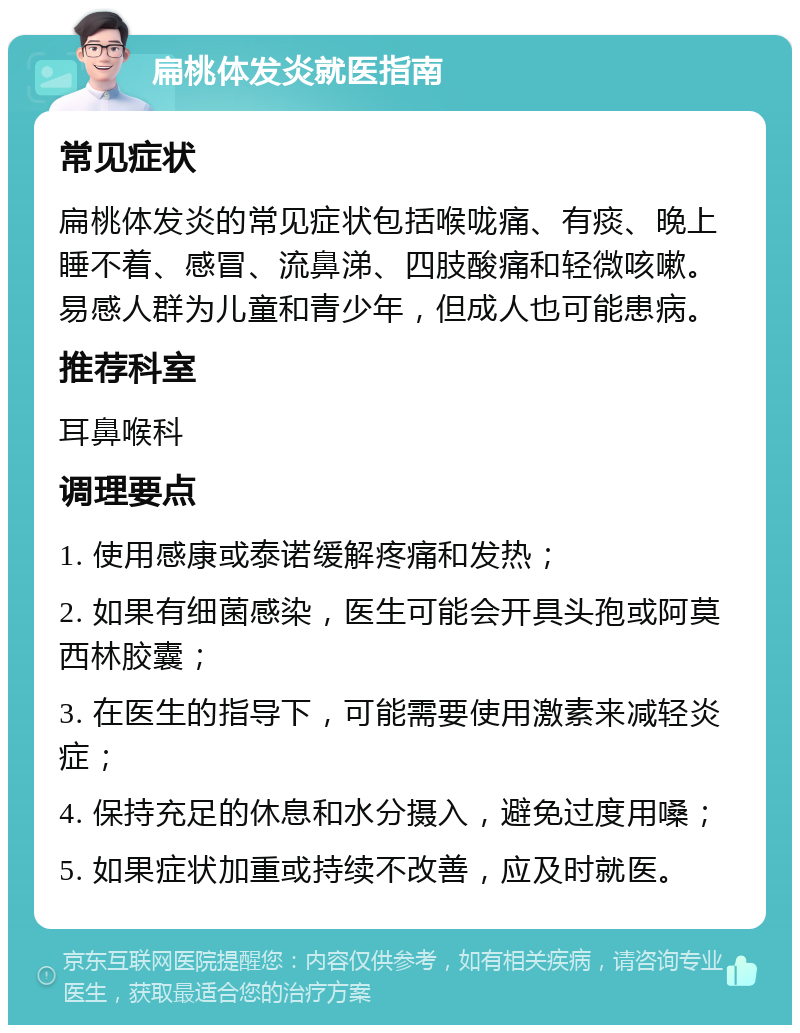 扁桃体发炎就医指南 常见症状 扁桃体发炎的常见症状包括喉咙痛、有痰、晚上睡不着、感冒、流鼻涕、四肢酸痛和轻微咳嗽。易感人群为儿童和青少年，但成人也可能患病。 推荐科室 耳鼻喉科 调理要点 1. 使用感康或泰诺缓解疼痛和发热； 2. 如果有细菌感染，医生可能会开具头孢或阿莫西林胶囊； 3. 在医生的指导下，可能需要使用激素来减轻炎症； 4. 保持充足的休息和水分摄入，避免过度用嗓； 5. 如果症状加重或持续不改善，应及时就医。