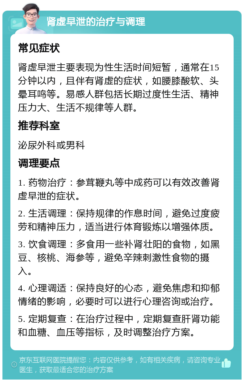 肾虚早泄的治疗与调理 常见症状 肾虚早泄主要表现为性生活时间短暂，通常在15分钟以内，且伴有肾虚的症状，如腰膝酸软、头晕耳鸣等。易感人群包括长期过度性生活、精神压力大、生活不规律等人群。 推荐科室 泌尿外科或男科 调理要点 1. 药物治疗：参茸鞭丸等中成药可以有效改善肾虚早泄的症状。 2. 生活调理：保持规律的作息时间，避免过度疲劳和精神压力，适当进行体育锻炼以增强体质。 3. 饮食调理：多食用一些补肾壮阳的食物，如黑豆、核桃、海参等，避免辛辣刺激性食物的摄入。 4. 心理调适：保持良好的心态，避免焦虑和抑郁情绪的影响，必要时可以进行心理咨询或治疗。 5. 定期复查：在治疗过程中，定期复查肝肾功能和血糖、血压等指标，及时调整治疗方案。