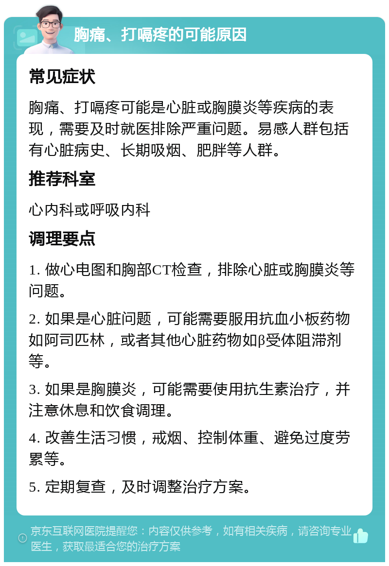 胸痛、打嗝疼的可能原因 常见症状 胸痛、打嗝疼可能是心脏或胸膜炎等疾病的表现，需要及时就医排除严重问题。易感人群包括有心脏病史、长期吸烟、肥胖等人群。 推荐科室 心内科或呼吸内科 调理要点 1. 做心电图和胸部CT检查，排除心脏或胸膜炎等问题。 2. 如果是心脏问题，可能需要服用抗血小板药物如阿司匹林，或者其他心脏药物如β受体阻滞剂等。 3. 如果是胸膜炎，可能需要使用抗生素治疗，并注意休息和饮食调理。 4. 改善生活习惯，戒烟、控制体重、避免过度劳累等。 5. 定期复查，及时调整治疗方案。