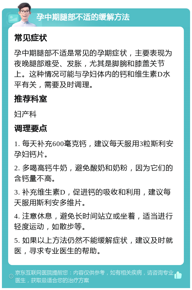 孕中期腿部不适的缓解方法 常见症状 孕中期腿部不适是常见的孕期症状，主要表现为夜晚腿部难受、发胀，尤其是脚腕和膝盖关节上。这种情况可能与孕妇体内的钙和维生素D水平有关，需要及时调理。 推荐科室 妇产科 调理要点 1. 每天补充600毫克钙，建议每天服用3粒斯利安孕妇钙片。 2. 多喝高钙牛奶，避免酸奶和奶粉，因为它们的含钙量不高。 3. 补充维生素D，促进钙的吸收和利用，建议每天服用斯利安多维片。 4. 注意休息，避免长时间站立或坐着，适当进行轻度运动，如散步等。 5. 如果以上方法仍然不能缓解症状，建议及时就医，寻求专业医生的帮助。