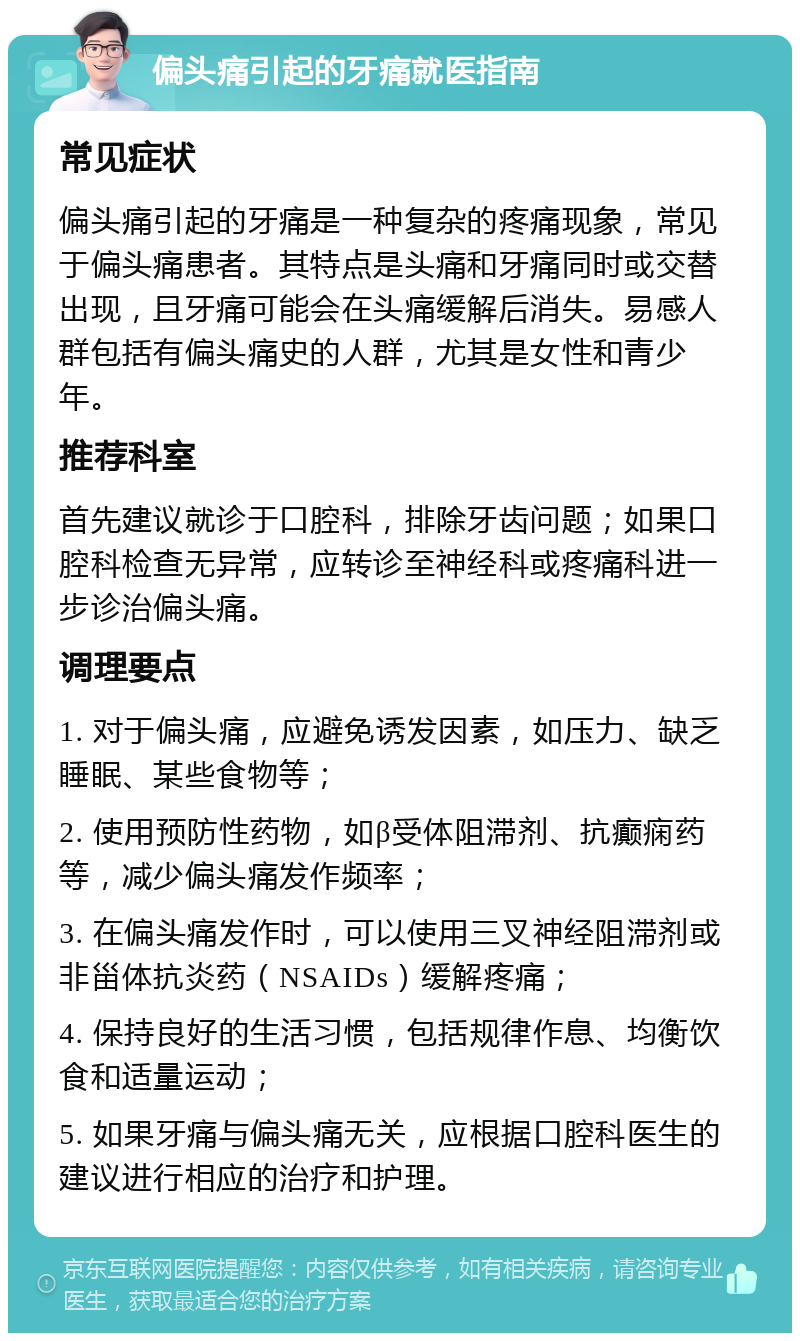 偏头痛引起的牙痛就医指南 常见症状 偏头痛引起的牙痛是一种复杂的疼痛现象，常见于偏头痛患者。其特点是头痛和牙痛同时或交替出现，且牙痛可能会在头痛缓解后消失。易感人群包括有偏头痛史的人群，尤其是女性和青少年。 推荐科室 首先建议就诊于口腔科，排除牙齿问题；如果口腔科检查无异常，应转诊至神经科或疼痛科进一步诊治偏头痛。 调理要点 1. 对于偏头痛，应避免诱发因素，如压力、缺乏睡眠、某些食物等； 2. 使用预防性药物，如β受体阻滞剂、抗癫痫药等，减少偏头痛发作频率； 3. 在偏头痛发作时，可以使用三叉神经阻滞剂或非甾体抗炎药（NSAIDs）缓解疼痛； 4. 保持良好的生活习惯，包括规律作息、均衡饮食和适量运动； 5. 如果牙痛与偏头痛无关，应根据口腔科医生的建议进行相应的治疗和护理。