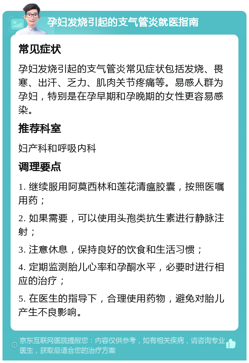 孕妇发烧引起的支气管炎就医指南 常见症状 孕妇发烧引起的支气管炎常见症状包括发烧、畏寒、出汗、乏力、肌肉关节疼痛等。易感人群为孕妇，特别是在孕早期和孕晚期的女性更容易感染。 推荐科室 妇产科和呼吸内科 调理要点 1. 继续服用阿莫西林和莲花清瘟胶囊，按照医嘱用药； 2. 如果需要，可以使用头孢类抗生素进行静脉注射； 3. 注意休息，保持良好的饮食和生活习惯； 4. 定期监测胎儿心率和孕酮水平，必要时进行相应的治疗； 5. 在医生的指导下，合理使用药物，避免对胎儿产生不良影响。