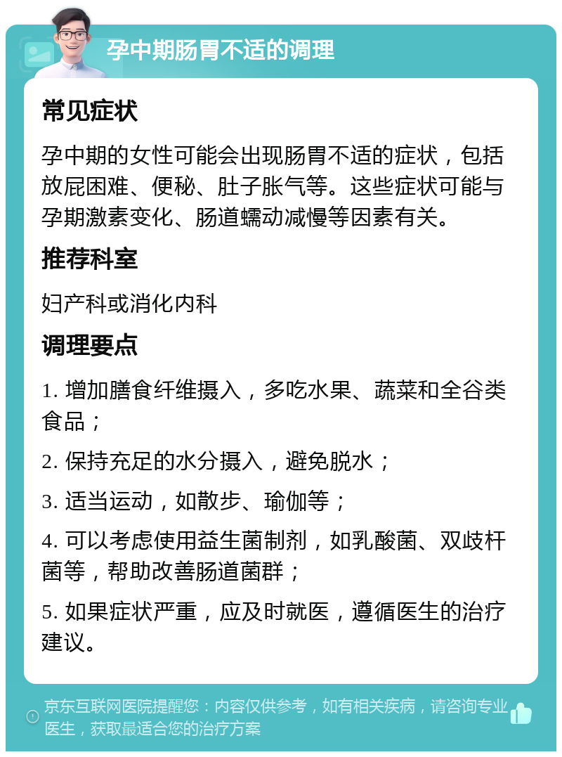 孕中期肠胃不适的调理 常见症状 孕中期的女性可能会出现肠胃不适的症状，包括放屁困难、便秘、肚子胀气等。这些症状可能与孕期激素变化、肠道蠕动减慢等因素有关。 推荐科室 妇产科或消化内科 调理要点 1. 增加膳食纤维摄入，多吃水果、蔬菜和全谷类食品； 2. 保持充足的水分摄入，避免脱水； 3. 适当运动，如散步、瑜伽等； 4. 可以考虑使用益生菌制剂，如乳酸菌、双歧杆菌等，帮助改善肠道菌群； 5. 如果症状严重，应及时就医，遵循医生的治疗建议。