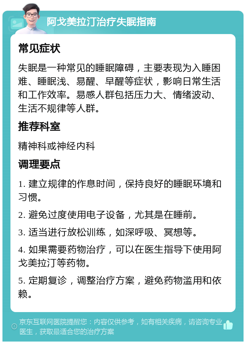 阿戈美拉汀治疗失眠指南 常见症状 失眠是一种常见的睡眠障碍，主要表现为入睡困难、睡眠浅、易醒、早醒等症状，影响日常生活和工作效率。易感人群包括压力大、情绪波动、生活不规律等人群。 推荐科室 精神科或神经内科 调理要点 1. 建立规律的作息时间，保持良好的睡眠环境和习惯。 2. 避免过度使用电子设备，尤其是在睡前。 3. 适当进行放松训练，如深呼吸、冥想等。 4. 如果需要药物治疗，可以在医生指导下使用阿戈美拉汀等药物。 5. 定期复诊，调整治疗方案，避免药物滥用和依赖。