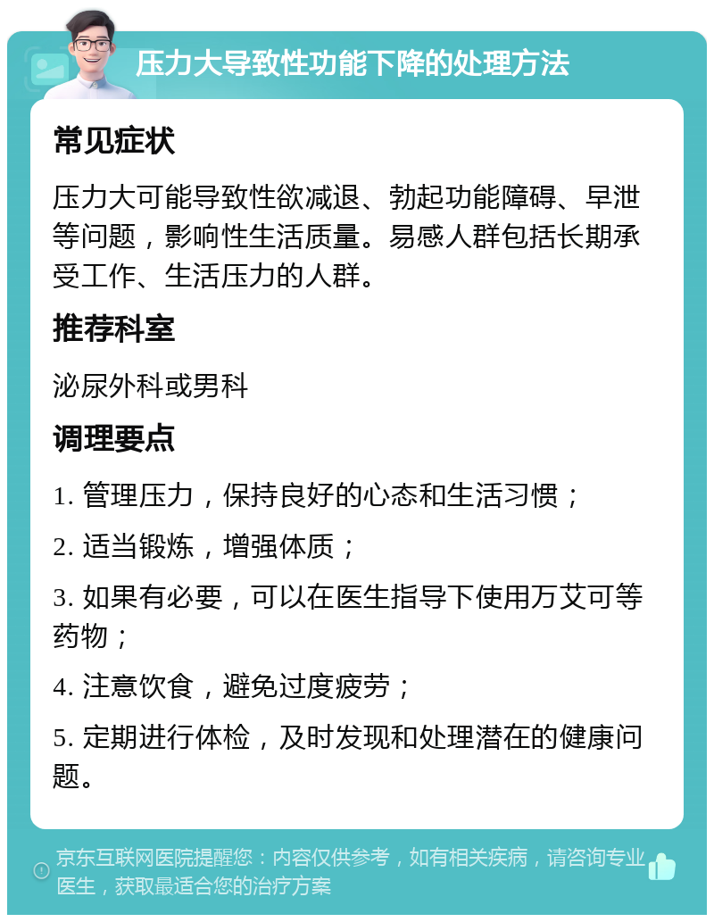 压力大导致性功能下降的处理方法 常见症状 压力大可能导致性欲减退、勃起功能障碍、早泄等问题，影响性生活质量。易感人群包括长期承受工作、生活压力的人群。 推荐科室 泌尿外科或男科 调理要点 1. 管理压力，保持良好的心态和生活习惯； 2. 适当锻炼，增强体质； 3. 如果有必要，可以在医生指导下使用万艾可等药物； 4. 注意饮食，避免过度疲劳； 5. 定期进行体检，及时发现和处理潜在的健康问题。