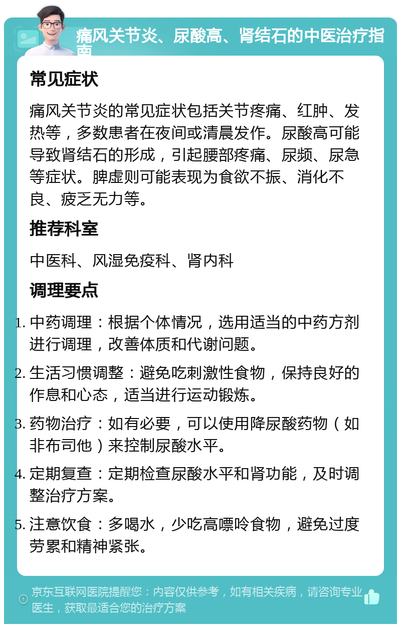 痛风关节炎、尿酸高、肾结石的中医治疗指南 常见症状 痛风关节炎的常见症状包括关节疼痛、红肿、发热等，多数患者在夜间或清晨发作。尿酸高可能导致肾结石的形成，引起腰部疼痛、尿频、尿急等症状。脾虚则可能表现为食欲不振、消化不良、疲乏无力等。 推荐科室 中医科、风湿免疫科、肾内科 调理要点 中药调理：根据个体情况，选用适当的中药方剂进行调理，改善体质和代谢问题。 生活习惯调整：避免吃刺激性食物，保持良好的作息和心态，适当进行运动锻炼。 药物治疗：如有必要，可以使用降尿酸药物（如非布司他）来控制尿酸水平。 定期复查：定期检查尿酸水平和肾功能，及时调整治疗方案。 注意饮食：多喝水，少吃高嘌呤食物，避免过度劳累和精神紧张。