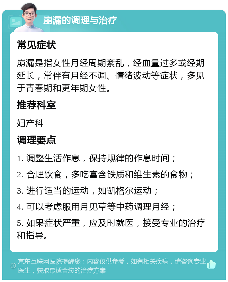 崩漏的调理与治疗 常见症状 崩漏是指女性月经周期紊乱，经血量过多或经期延长，常伴有月经不调、情绪波动等症状，多见于青春期和更年期女性。 推荐科室 妇产科 调理要点 1. 调整生活作息，保持规律的作息时间； 2. 合理饮食，多吃富含铁质和维生素的食物； 3. 进行适当的运动，如凯格尔运动； 4. 可以考虑服用月见草等中药调理月经； 5. 如果症状严重，应及时就医，接受专业的治疗和指导。