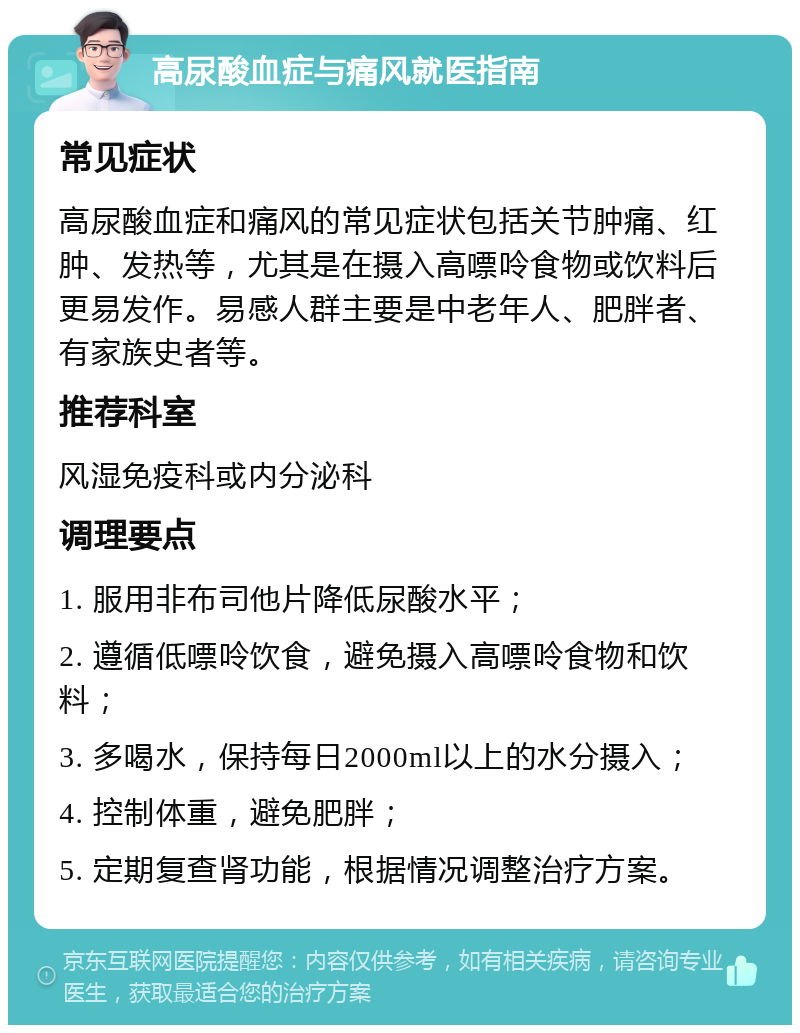 高尿酸血症与痛风就医指南 常见症状 高尿酸血症和痛风的常见症状包括关节肿痛、红肿、发热等，尤其是在摄入高嘌呤食物或饮料后更易发作。易感人群主要是中老年人、肥胖者、有家族史者等。 推荐科室 风湿免疫科或内分泌科 调理要点 1. 服用非布司他片降低尿酸水平； 2. 遵循低嘌呤饮食，避免摄入高嘌呤食物和饮料； 3. 多喝水，保持每日2000ml以上的水分摄入； 4. 控制体重，避免肥胖； 5. 定期复查肾功能，根据情况调整治疗方案。