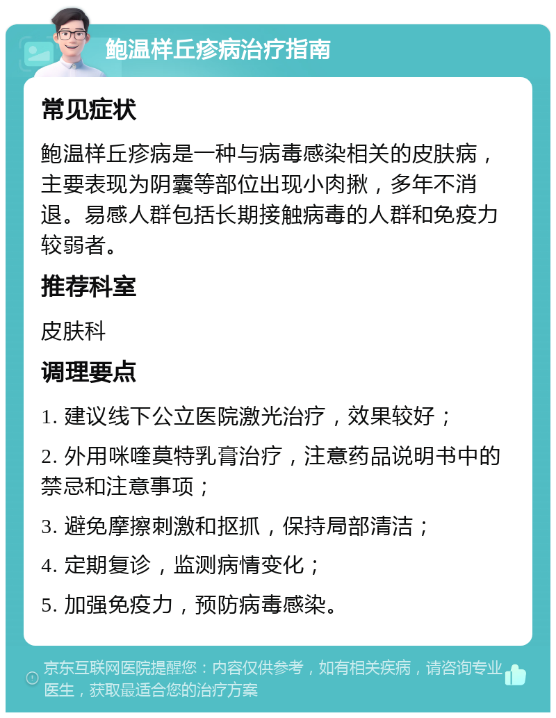 鲍温样丘疹病治疗指南 常见症状 鲍温样丘疹病是一种与病毒感染相关的皮肤病，主要表现为阴囊等部位出现小肉揪，多年不消退。易感人群包括长期接触病毒的人群和免疫力较弱者。 推荐科室 皮肤科 调理要点 1. 建议线下公立医院激光治疗，效果较好； 2. 外用咪喹莫特乳膏治疗，注意药品说明书中的禁忌和注意事项； 3. 避免摩擦刺激和抠抓，保持局部清洁； 4. 定期复诊，监测病情变化； 5. 加强免疫力，预防病毒感染。