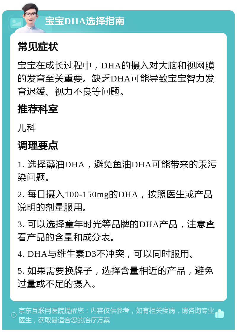 宝宝DHA选择指南 常见症状 宝宝在成长过程中，DHA的摄入对大脑和视网膜的发育至关重要。缺乏DHA可能导致宝宝智力发育迟缓、视力不良等问题。 推荐科室 儿科 调理要点 1. 选择藻油DHA，避免鱼油DHA可能带来的汞污染问题。 2. 每日摄入100-150mg的DHA，按照医生或产品说明的剂量服用。 3. 可以选择童年时光等品牌的DHA产品，注意查看产品的含量和成分表。 4. DHA与维生素D3不冲突，可以同时服用。 5. 如果需要换牌子，选择含量相近的产品，避免过量或不足的摄入。