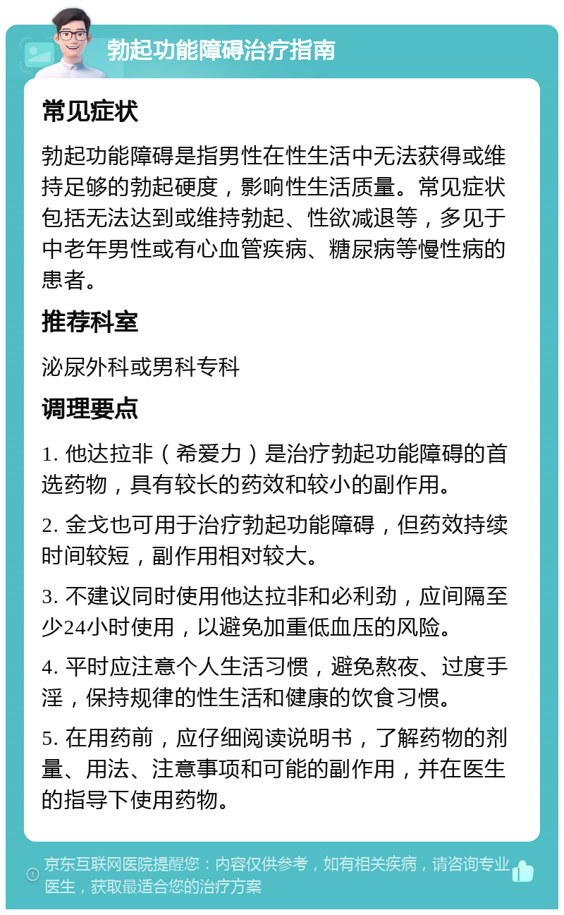 勃起功能障碍治疗指南 常见症状 勃起功能障碍是指男性在性生活中无法获得或维持足够的勃起硬度，影响性生活质量。常见症状包括无法达到或维持勃起、性欲减退等，多见于中老年男性或有心血管疾病、糖尿病等慢性病的患者。 推荐科室 泌尿外科或男科专科 调理要点 1. 他达拉非（希爱力）是治疗勃起功能障碍的首选药物，具有较长的药效和较小的副作用。 2. 金戈也可用于治疗勃起功能障碍，但药效持续时间较短，副作用相对较大。 3. 不建议同时使用他达拉非和必利劲，应间隔至少24小时使用，以避免加重低血压的风险。 4. 平时应注意个人生活习惯，避免熬夜、过度手淫，保持规律的性生活和健康的饮食习惯。 5. 在用药前，应仔细阅读说明书，了解药物的剂量、用法、注意事项和可能的副作用，并在医生的指导下使用药物。