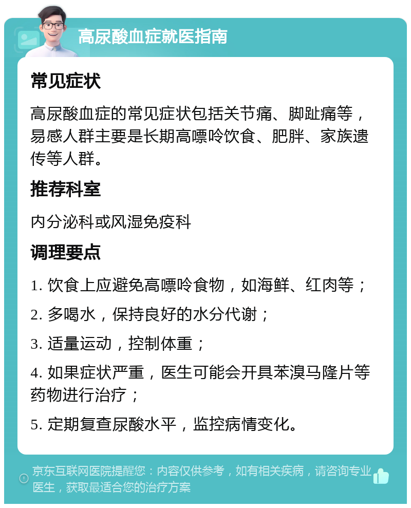 高尿酸血症就医指南 常见症状 高尿酸血症的常见症状包括关节痛、脚趾痛等，易感人群主要是长期高嘌呤饮食、肥胖、家族遗传等人群。 推荐科室 内分泌科或风湿免疫科 调理要点 1. 饮食上应避免高嘌呤食物，如海鲜、红肉等； 2. 多喝水，保持良好的水分代谢； 3. 适量运动，控制体重； 4. 如果症状严重，医生可能会开具苯溴马隆片等药物进行治疗； 5. 定期复查尿酸水平，监控病情变化。