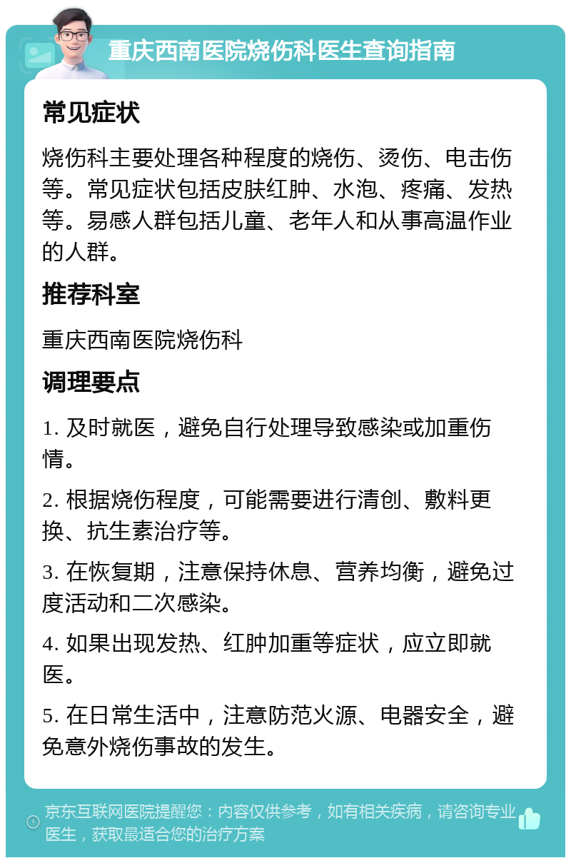 重庆西南医院烧伤科医生查询指南 常见症状 烧伤科主要处理各种程度的烧伤、烫伤、电击伤等。常见症状包括皮肤红肿、水泡、疼痛、发热等。易感人群包括儿童、老年人和从事高温作业的人群。 推荐科室 重庆西南医院烧伤科 调理要点 1. 及时就医，避免自行处理导致感染或加重伤情。 2. 根据烧伤程度，可能需要进行清创、敷料更换、抗生素治疗等。 3. 在恢复期，注意保持休息、营养均衡，避免过度活动和二次感染。 4. 如果出现发热、红肿加重等症状，应立即就医。 5. 在日常生活中，注意防范火源、电器安全，避免意外烧伤事故的发生。