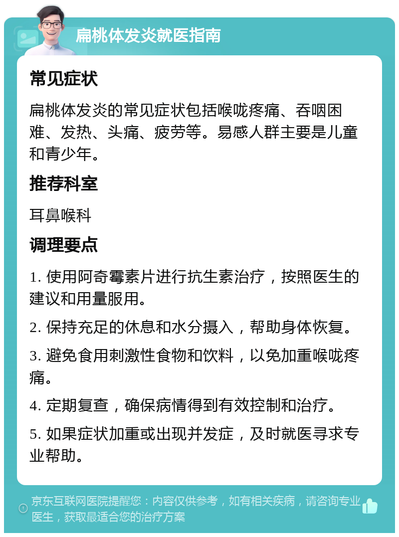 扁桃体发炎就医指南 常见症状 扁桃体发炎的常见症状包括喉咙疼痛、吞咽困难、发热、头痛、疲劳等。易感人群主要是儿童和青少年。 推荐科室 耳鼻喉科 调理要点 1. 使用阿奇霉素片进行抗生素治疗，按照医生的建议和用量服用。 2. 保持充足的休息和水分摄入，帮助身体恢复。 3. 避免食用刺激性食物和饮料，以免加重喉咙疼痛。 4. 定期复查，确保病情得到有效控制和治疗。 5. 如果症状加重或出现并发症，及时就医寻求专业帮助。