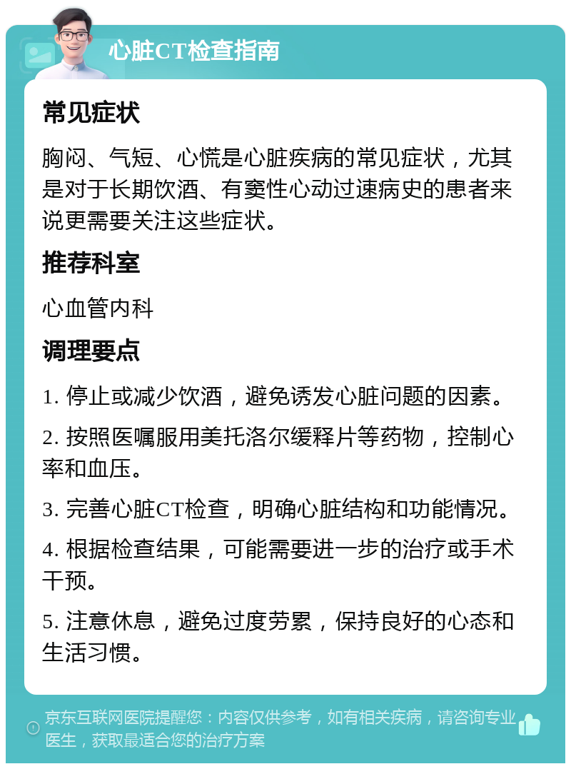 心脏CT检查指南 常见症状 胸闷、气短、心慌是心脏疾病的常见症状，尤其是对于长期饮酒、有窦性心动过速病史的患者来说更需要关注这些症状。 推荐科室 心血管内科 调理要点 1. 停止或减少饮酒，避免诱发心脏问题的因素。 2. 按照医嘱服用美托洛尔缓释片等药物，控制心率和血压。 3. 完善心脏CT检查，明确心脏结构和功能情况。 4. 根据检查结果，可能需要进一步的治疗或手术干预。 5. 注意休息，避免过度劳累，保持良好的心态和生活习惯。