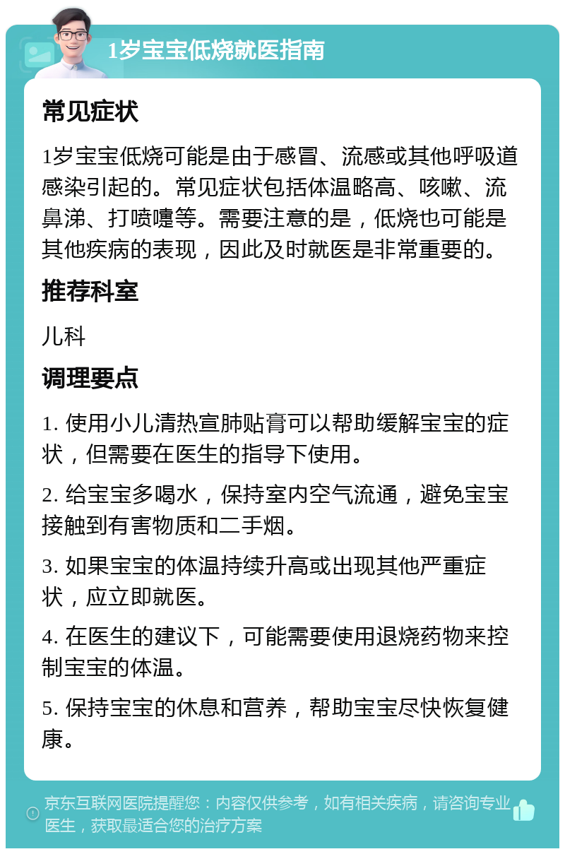 1岁宝宝低烧就医指南 常见症状 1岁宝宝低烧可能是由于感冒、流感或其他呼吸道感染引起的。常见症状包括体温略高、咳嗽、流鼻涕、打喷嚏等。需要注意的是，低烧也可能是其他疾病的表现，因此及时就医是非常重要的。 推荐科室 儿科 调理要点 1. 使用小儿清热宣肺贴膏可以帮助缓解宝宝的症状，但需要在医生的指导下使用。 2. 给宝宝多喝水，保持室内空气流通，避免宝宝接触到有害物质和二手烟。 3. 如果宝宝的体温持续升高或出现其他严重症状，应立即就医。 4. 在医生的建议下，可能需要使用退烧药物来控制宝宝的体温。 5. 保持宝宝的休息和营养，帮助宝宝尽快恢复健康。