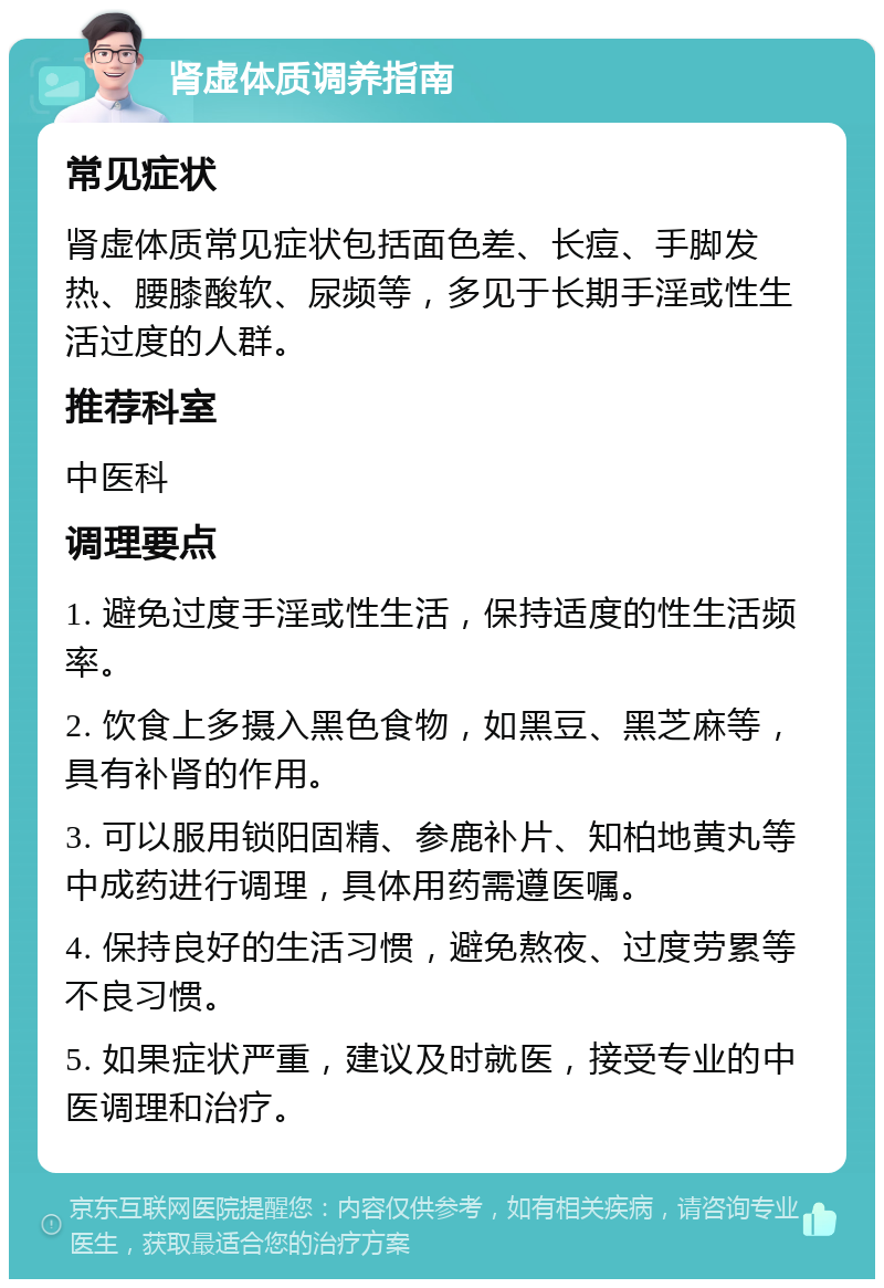 肾虚体质调养指南 常见症状 肾虚体质常见症状包括面色差、长痘、手脚发热、腰膝酸软、尿频等，多见于长期手淫或性生活过度的人群。 推荐科室 中医科 调理要点 1. 避免过度手淫或性生活，保持适度的性生活频率。 2. 饮食上多摄入黑色食物，如黑豆、黑芝麻等，具有补肾的作用。 3. 可以服用锁阳固精、参鹿补片、知柏地黄丸等中成药进行调理，具体用药需遵医嘱。 4. 保持良好的生活习惯，避免熬夜、过度劳累等不良习惯。 5. 如果症状严重，建议及时就医，接受专业的中医调理和治疗。