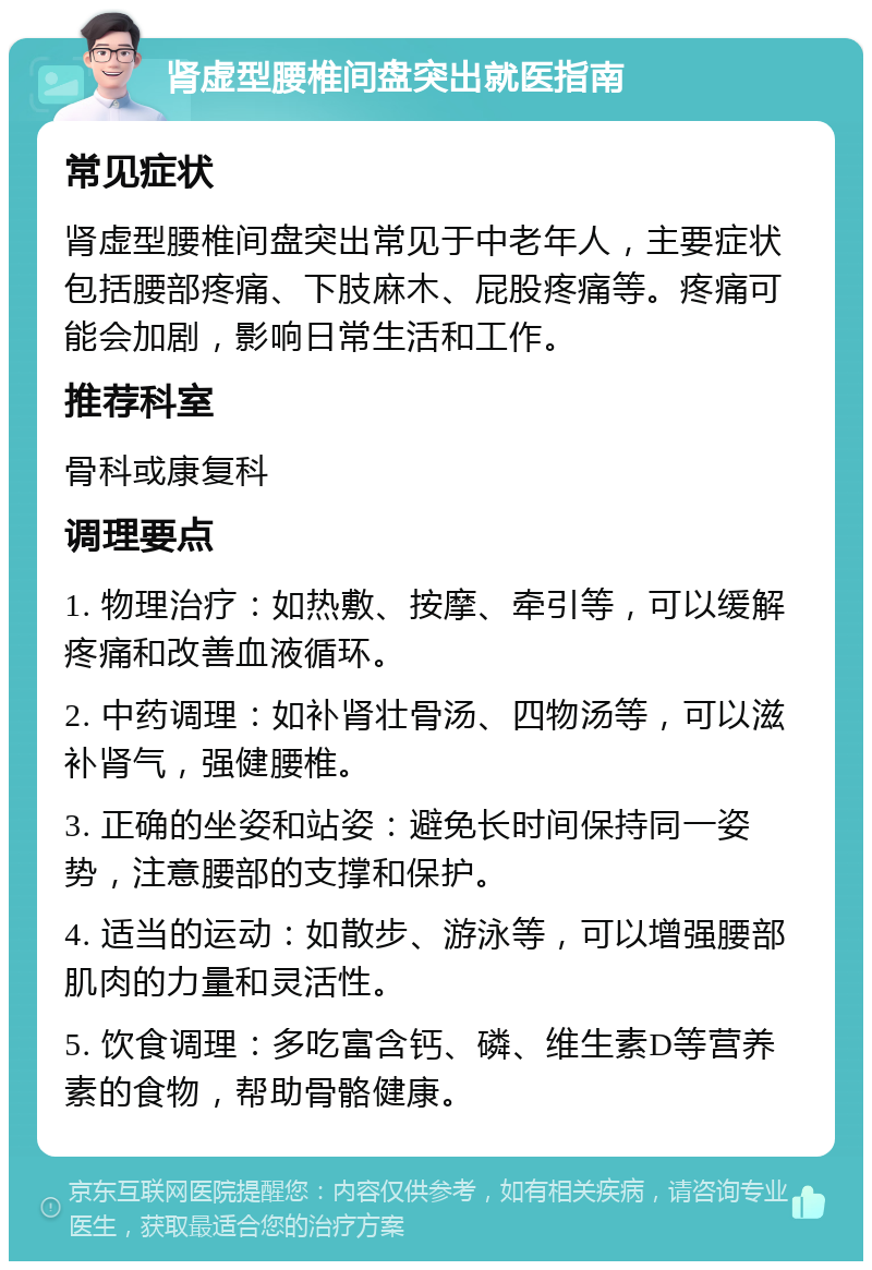 肾虚型腰椎间盘突出就医指南 常见症状 肾虚型腰椎间盘突出常见于中老年人，主要症状包括腰部疼痛、下肢麻木、屁股疼痛等。疼痛可能会加剧，影响日常生活和工作。 推荐科室 骨科或康复科 调理要点 1. 物理治疗：如热敷、按摩、牵引等，可以缓解疼痛和改善血液循环。 2. 中药调理：如补肾壮骨汤、四物汤等，可以滋补肾气，强健腰椎。 3. 正确的坐姿和站姿：避免长时间保持同一姿势，注意腰部的支撑和保护。 4. 适当的运动：如散步、游泳等，可以增强腰部肌肉的力量和灵活性。 5. 饮食调理：多吃富含钙、磷、维生素D等营养素的食物，帮助骨骼健康。