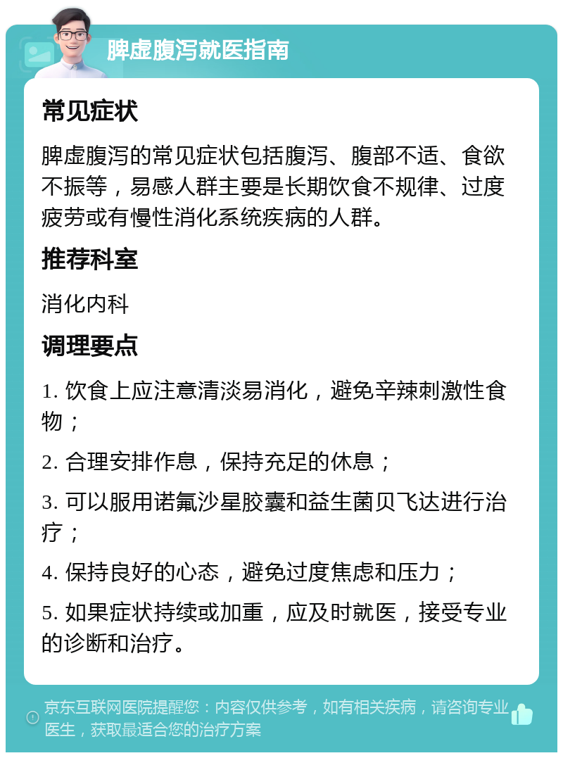 脾虚腹泻就医指南 常见症状 脾虚腹泻的常见症状包括腹泻、腹部不适、食欲不振等，易感人群主要是长期饮食不规律、过度疲劳或有慢性消化系统疾病的人群。 推荐科室 消化内科 调理要点 1. 饮食上应注意清淡易消化，避免辛辣刺激性食物； 2. 合理安排作息，保持充足的休息； 3. 可以服用诺氟沙星胶囊和益生菌贝飞达进行治疗； 4. 保持良好的心态，避免过度焦虑和压力； 5. 如果症状持续或加重，应及时就医，接受专业的诊断和治疗。