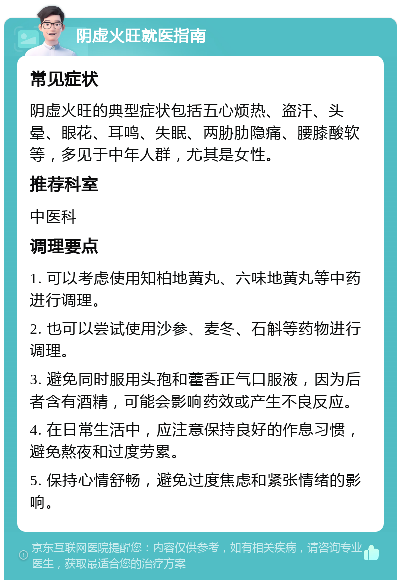 阴虚火旺就医指南 常见症状 阴虚火旺的典型症状包括五心烦热、盗汗、头晕、眼花、耳鸣、失眠、两胁肋隐痛、腰膝酸软等，多见于中年人群，尤其是女性。 推荐科室 中医科 调理要点 1. 可以考虑使用知柏地黄丸、六味地黄丸等中药进行调理。 2. 也可以尝试使用沙参、麦冬、石斛等药物进行调理。 3. 避免同时服用头孢和藿香正气口服液，因为后者含有酒精，可能会影响药效或产生不良反应。 4. 在日常生活中，应注意保持良好的作息习惯，避免熬夜和过度劳累。 5. 保持心情舒畅，避免过度焦虑和紧张情绪的影响。