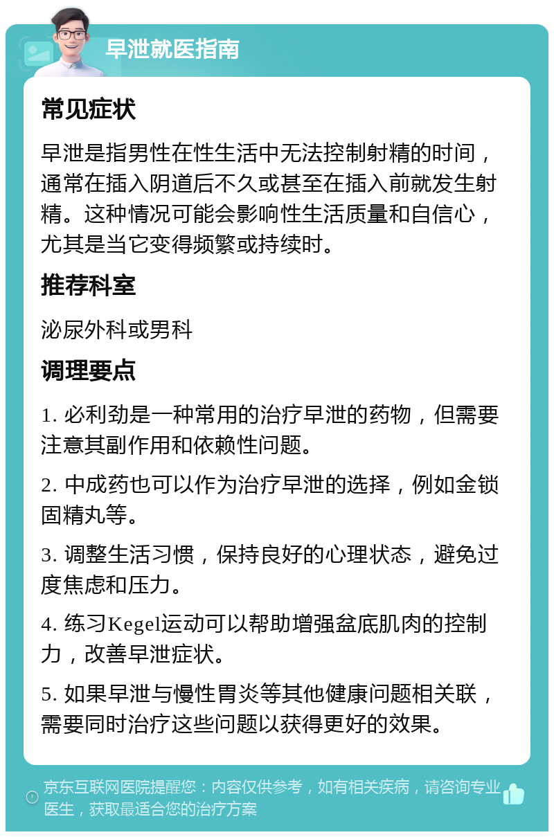 早泄就医指南 常见症状 早泄是指男性在性生活中无法控制射精的时间，通常在插入阴道后不久或甚至在插入前就发生射精。这种情况可能会影响性生活质量和自信心，尤其是当它变得频繁或持续时。 推荐科室 泌尿外科或男科 调理要点 1. 必利劲是一种常用的治疗早泄的药物，但需要注意其副作用和依赖性问题。 2. 中成药也可以作为治疗早泄的选择，例如金锁固精丸等。 3. 调整生活习惯，保持良好的心理状态，避免过度焦虑和压力。 4. 练习Kegel运动可以帮助增强盆底肌肉的控制力，改善早泄症状。 5. 如果早泄与慢性胃炎等其他健康问题相关联，需要同时治疗这些问题以获得更好的效果。