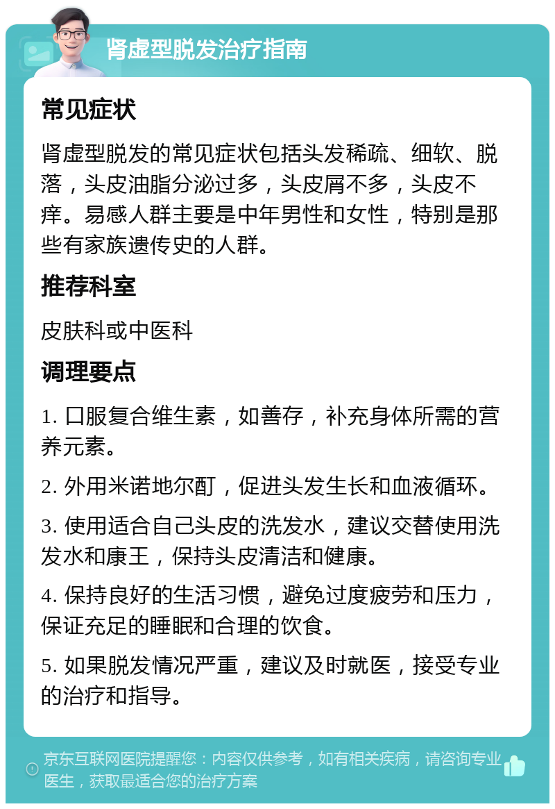 肾虚型脱发治疗指南 常见症状 肾虚型脱发的常见症状包括头发稀疏、细软、脱落，头皮油脂分泌过多，头皮屑不多，头皮不痒。易感人群主要是中年男性和女性，特别是那些有家族遗传史的人群。 推荐科室 皮肤科或中医科 调理要点 1. 口服复合维生素，如善存，补充身体所需的营养元素。 2. 外用米诺地尔酊，促进头发生长和血液循环。 3. 使用适合自己头皮的洗发水，建议交替使用洗发水和康王，保持头皮清洁和健康。 4. 保持良好的生活习惯，避免过度疲劳和压力，保证充足的睡眠和合理的饮食。 5. 如果脱发情况严重，建议及时就医，接受专业的治疗和指导。