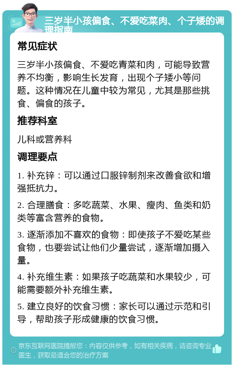 三岁半小孩偏食、不爱吃菜肉、个子矮的调理指南 常见症状 三岁半小孩偏食、不爱吃青菜和肉，可能导致营养不均衡，影响生长发育，出现个子矮小等问题。这种情况在儿童中较为常见，尤其是那些挑食、偏食的孩子。 推荐科室 儿科或营养科 调理要点 1. 补充锌：可以通过口服锌制剂来改善食欲和增强抵抗力。 2. 合理膳食：多吃蔬菜、水果、瘦肉、鱼类和奶类等富含营养的食物。 3. 逐渐添加不喜欢的食物：即使孩子不爱吃某些食物，也要尝试让他们少量尝试，逐渐增加摄入量。 4. 补充维生素：如果孩子吃蔬菜和水果较少，可能需要额外补充维生素。 5. 建立良好的饮食习惯：家长可以通过示范和引导，帮助孩子形成健康的饮食习惯。