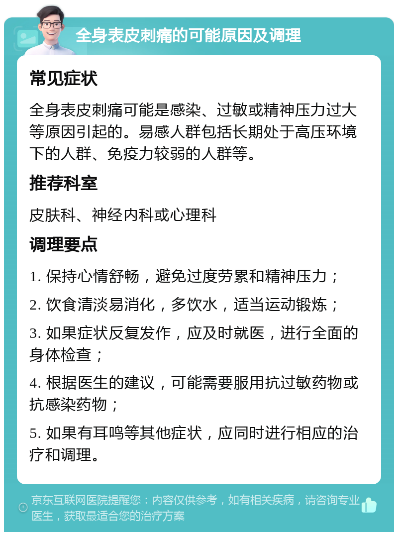 全身表皮刺痛的可能原因及调理 常见症状 全身表皮刺痛可能是感染、过敏或精神压力过大等原因引起的。易感人群包括长期处于高压环境下的人群、免疫力较弱的人群等。 推荐科室 皮肤科、神经内科或心理科 调理要点 1. 保持心情舒畅，避免过度劳累和精神压力； 2. 饮食清淡易消化，多饮水，适当运动锻炼； 3. 如果症状反复发作，应及时就医，进行全面的身体检查； 4. 根据医生的建议，可能需要服用抗过敏药物或抗感染药物； 5. 如果有耳鸣等其他症状，应同时进行相应的治疗和调理。