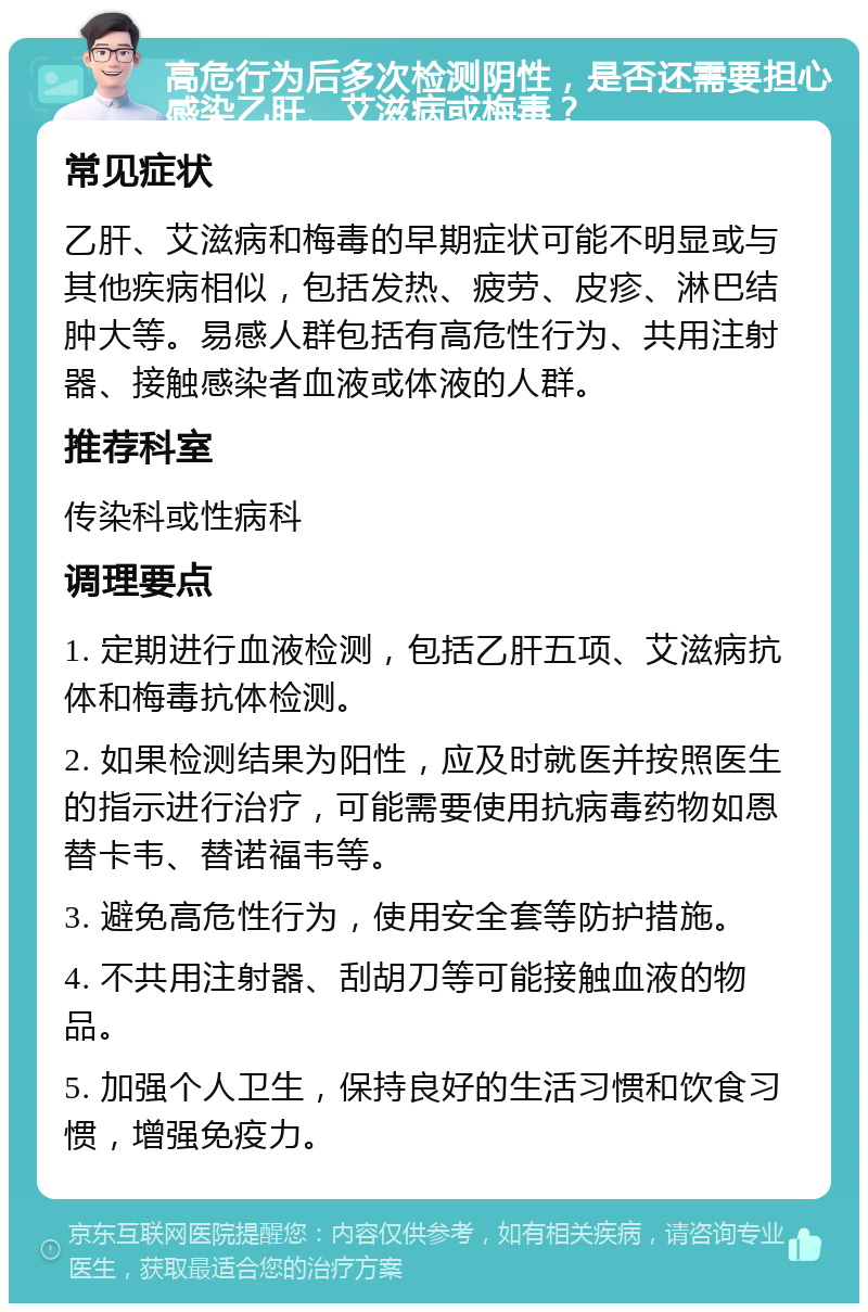 高危行为后多次检测阴性，是否还需要担心感染乙肝、艾滋病或梅毒？ 常见症状 乙肝、艾滋病和梅毒的早期症状可能不明显或与其他疾病相似，包括发热、疲劳、皮疹、淋巴结肿大等。易感人群包括有高危性行为、共用注射器、接触感染者血液或体液的人群。 推荐科室 传染科或性病科 调理要点 1. 定期进行血液检测，包括乙肝五项、艾滋病抗体和梅毒抗体检测。 2. 如果检测结果为阳性，应及时就医并按照医生的指示进行治疗，可能需要使用抗病毒药物如恩替卡韦、替诺福韦等。 3. 避免高危性行为，使用安全套等防护措施。 4. 不共用注射器、刮胡刀等可能接触血液的物品。 5. 加强个人卫生，保持良好的生活习惯和饮食习惯，增强免疫力。