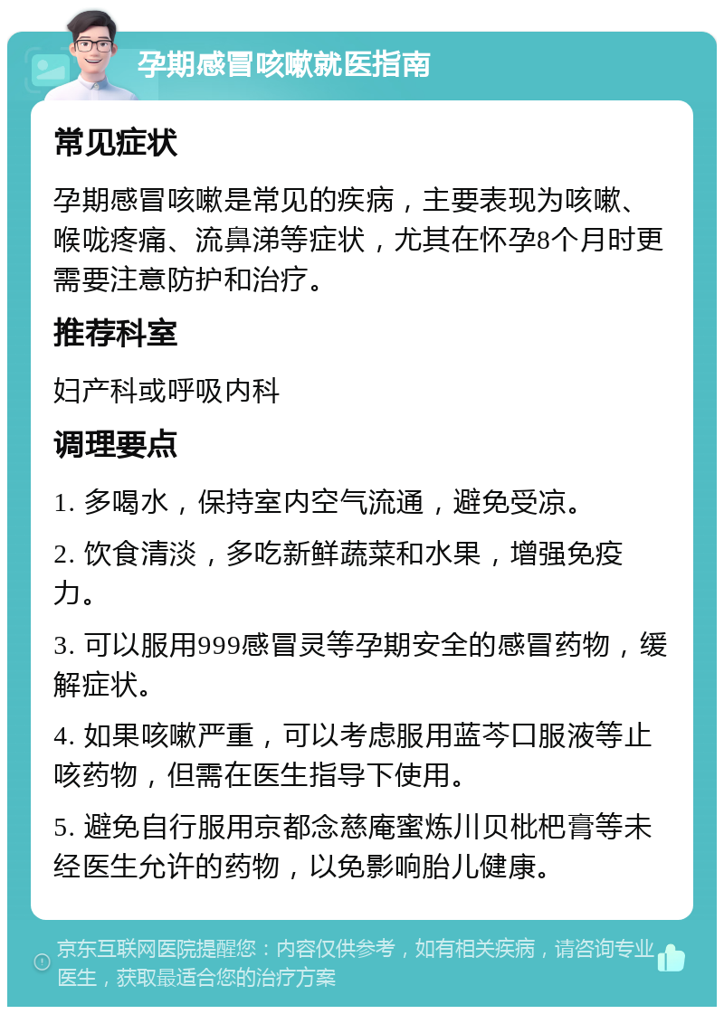 孕期感冒咳嗽就医指南 常见症状 孕期感冒咳嗽是常见的疾病，主要表现为咳嗽、喉咙疼痛、流鼻涕等症状，尤其在怀孕8个月时更需要注意防护和治疗。 推荐科室 妇产科或呼吸内科 调理要点 1. 多喝水，保持室内空气流通，避免受凉。 2. 饮食清淡，多吃新鲜蔬菜和水果，增强免疫力。 3. 可以服用999感冒灵等孕期安全的感冒药物，缓解症状。 4. 如果咳嗽严重，可以考虑服用蓝芩口服液等止咳药物，但需在医生指导下使用。 5. 避免自行服用京都念慈庵蜜炼川贝枇杷膏等未经医生允许的药物，以免影响胎儿健康。