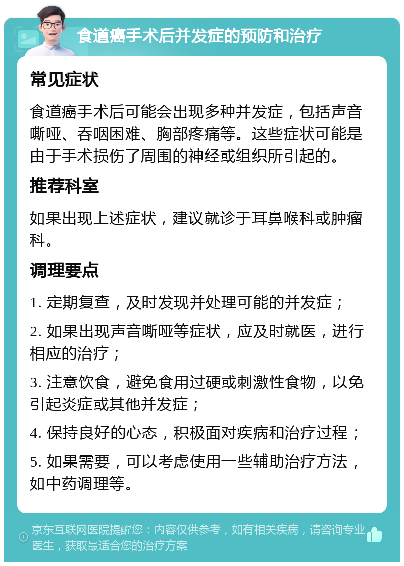 食道癌手术后并发症的预防和治疗 常见症状 食道癌手术后可能会出现多种并发症，包括声音嘶哑、吞咽困难、胸部疼痛等。这些症状可能是由于手术损伤了周围的神经或组织所引起的。 推荐科室 如果出现上述症状，建议就诊于耳鼻喉科或肿瘤科。 调理要点 1. 定期复查，及时发现并处理可能的并发症； 2. 如果出现声音嘶哑等症状，应及时就医，进行相应的治疗； 3. 注意饮食，避免食用过硬或刺激性食物，以免引起炎症或其他并发症； 4. 保持良好的心态，积极面对疾病和治疗过程； 5. 如果需要，可以考虑使用一些辅助治疗方法，如中药调理等。