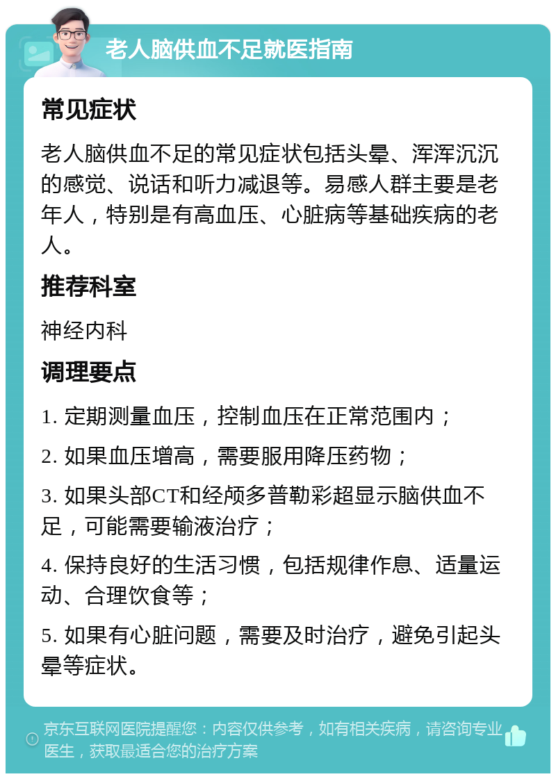 老人脑供血不足就医指南 常见症状 老人脑供血不足的常见症状包括头晕、浑浑沉沉的感觉、说话和听力减退等。易感人群主要是老年人，特别是有高血压、心脏病等基础疾病的老人。 推荐科室 神经内科 调理要点 1. 定期测量血压，控制血压在正常范围内； 2. 如果血压增高，需要服用降压药物； 3. 如果头部CT和经颅多普勒彩超显示脑供血不足，可能需要输液治疗； 4. 保持良好的生活习惯，包括规律作息、适量运动、合理饮食等； 5. 如果有心脏问题，需要及时治疗，避免引起头晕等症状。