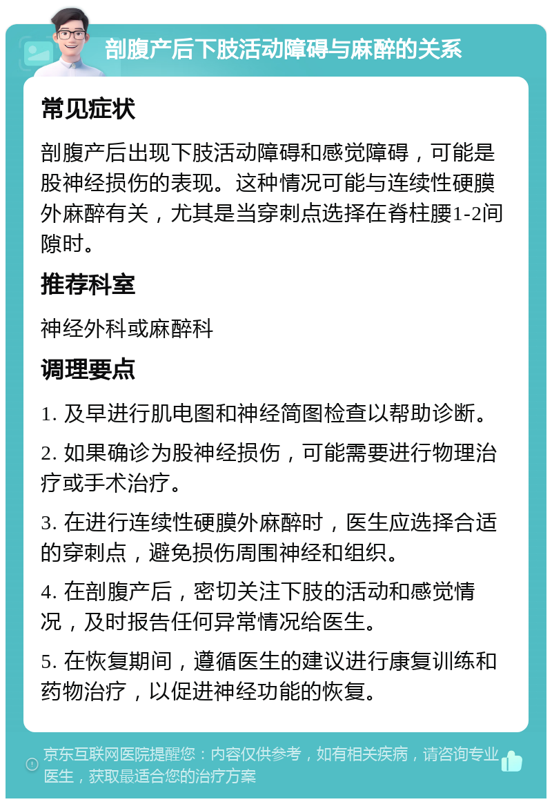 剖腹产后下肢活动障碍与麻醉的关系 常见症状 剖腹产后出现下肢活动障碍和感觉障碍，可能是股神经损伤的表现。这种情况可能与连续性硬膜外麻醉有关，尤其是当穿刺点选择在脊柱腰1-2间隙时。 推荐科室 神经外科或麻醉科 调理要点 1. 及早进行肌电图和神经简图检查以帮助诊断。 2. 如果确诊为股神经损伤，可能需要进行物理治疗或手术治疗。 3. 在进行连续性硬膜外麻醉时，医生应选择合适的穿刺点，避免损伤周围神经和组织。 4. 在剖腹产后，密切关注下肢的活动和感觉情况，及时报告任何异常情况给医生。 5. 在恢复期间，遵循医生的建议进行康复训练和药物治疗，以促进神经功能的恢复。