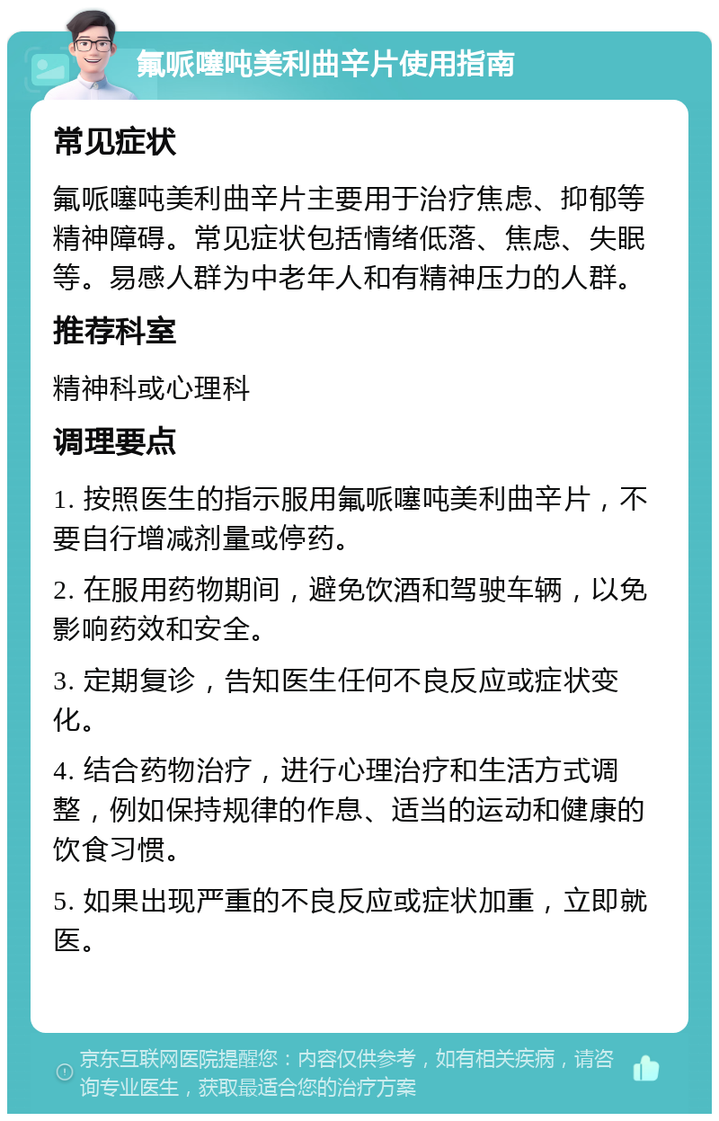 氟哌噻吨美利曲辛片使用指南 常见症状 氟哌噻吨美利曲辛片主要用于治疗焦虑、抑郁等精神障碍。常见症状包括情绪低落、焦虑、失眠等。易感人群为中老年人和有精神压力的人群。 推荐科室 精神科或心理科 调理要点 1. 按照医生的指示服用氟哌噻吨美利曲辛片，不要自行增减剂量或停药。 2. 在服用药物期间，避免饮酒和驾驶车辆，以免影响药效和安全。 3. 定期复诊，告知医生任何不良反应或症状变化。 4. 结合药物治疗，进行心理治疗和生活方式调整，例如保持规律的作息、适当的运动和健康的饮食习惯。 5. 如果出现严重的不良反应或症状加重，立即就医。