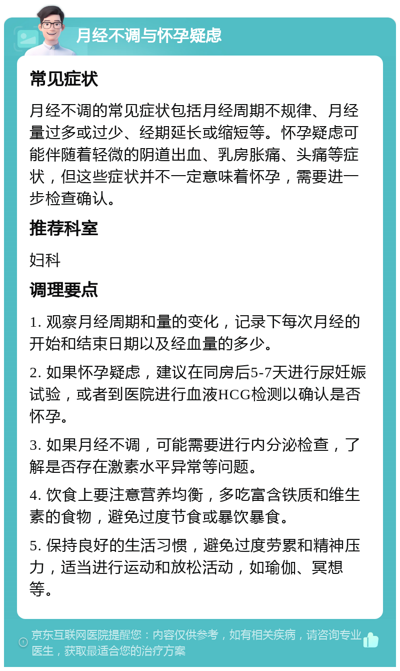 月经不调与怀孕疑虑 常见症状 月经不调的常见症状包括月经周期不规律、月经量过多或过少、经期延长或缩短等。怀孕疑虑可能伴随着轻微的阴道出血、乳房胀痛、头痛等症状，但这些症状并不一定意味着怀孕，需要进一步检查确认。 推荐科室 妇科 调理要点 1. 观察月经周期和量的变化，记录下每次月经的开始和结束日期以及经血量的多少。 2. 如果怀孕疑虑，建议在同房后5-7天进行尿妊娠试验，或者到医院进行血液HCG检测以确认是否怀孕。 3. 如果月经不调，可能需要进行内分泌检查，了解是否存在激素水平异常等问题。 4. 饮食上要注意营养均衡，多吃富含铁质和维生素的食物，避免过度节食或暴饮暴食。 5. 保持良好的生活习惯，避免过度劳累和精神压力，适当进行运动和放松活动，如瑜伽、冥想等。