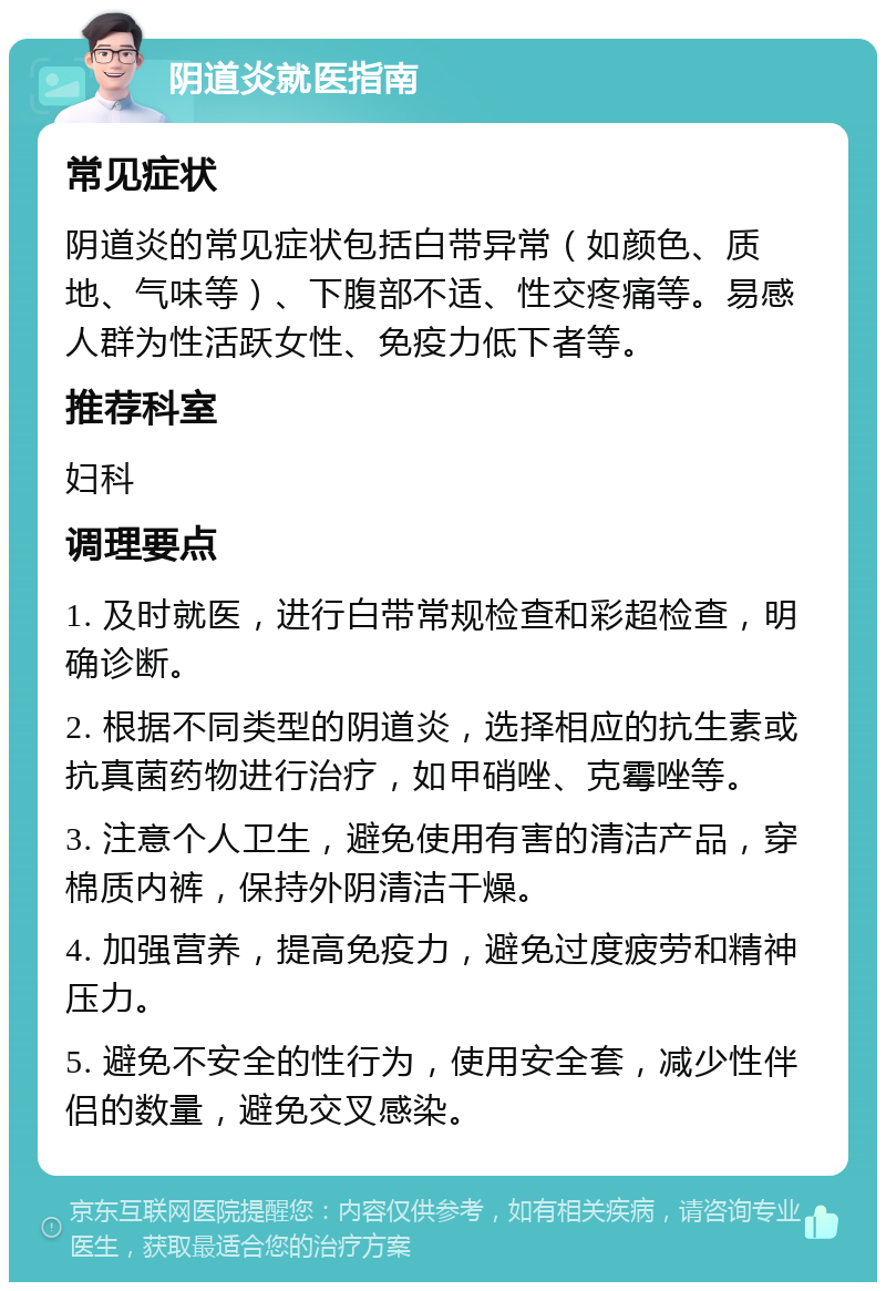 阴道炎就医指南 常见症状 阴道炎的常见症状包括白带异常（如颜色、质地、气味等）、下腹部不适、性交疼痛等。易感人群为性活跃女性、免疫力低下者等。 推荐科室 妇科 调理要点 1. 及时就医，进行白带常规检查和彩超检查，明确诊断。 2. 根据不同类型的阴道炎，选择相应的抗生素或抗真菌药物进行治疗，如甲硝唑、克霉唑等。 3. 注意个人卫生，避免使用有害的清洁产品，穿棉质内裤，保持外阴清洁干燥。 4. 加强营养，提高免疫力，避免过度疲劳和精神压力。 5. 避免不安全的性行为，使用安全套，减少性伴侣的数量，避免交叉感染。