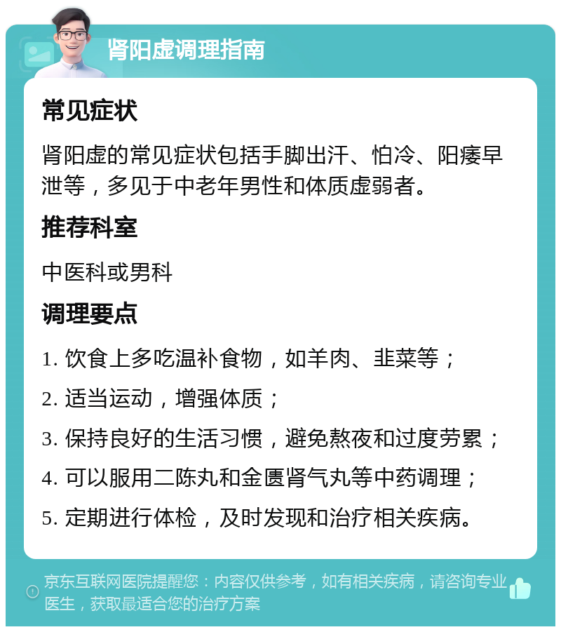 肾阳虚调理指南 常见症状 肾阳虚的常见症状包括手脚出汗、怕冷、阳痿早泄等，多见于中老年男性和体质虚弱者。 推荐科室 中医科或男科 调理要点 1. 饮食上多吃温补食物，如羊肉、韭菜等； 2. 适当运动，增强体质； 3. 保持良好的生活习惯，避免熬夜和过度劳累； 4. 可以服用二陈丸和金匮肾气丸等中药调理； 5. 定期进行体检，及时发现和治疗相关疾病。