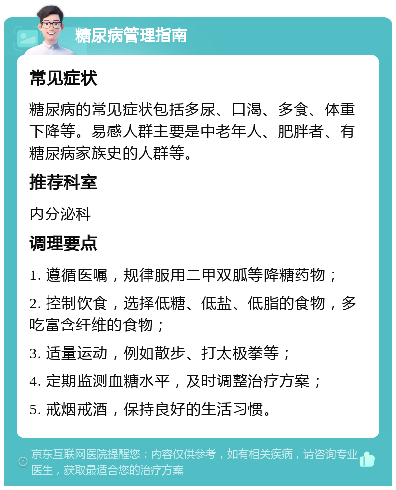 糖尿病管理指南 常见症状 糖尿病的常见症状包括多尿、口渴、多食、体重下降等。易感人群主要是中老年人、肥胖者、有糖尿病家族史的人群等。 推荐科室 内分泌科 调理要点 1. 遵循医嘱，规律服用二甲双胍等降糖药物； 2. 控制饮食，选择低糖、低盐、低脂的食物，多吃富含纤维的食物； 3. 适量运动，例如散步、打太极拳等； 4. 定期监测血糖水平，及时调整治疗方案； 5. 戒烟戒酒，保持良好的生活习惯。